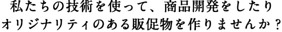 私たちの技術を使って、商品開発をしたりオリジナリティのある販促物を作りませんか？