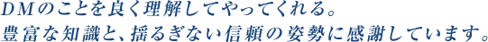 DMのことを良く理解してやってくれる。豊富な知識と、揺るぎない信頼の姿勢に感謝しています。