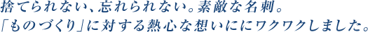 捨てられない、忘れられない。素敵な名刺。「ものづくり」に対する熱心な想いににワクワクしました。